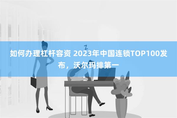 如何办理杠杆容资 2023年中国连锁TOP100发布，沃尔玛排第一