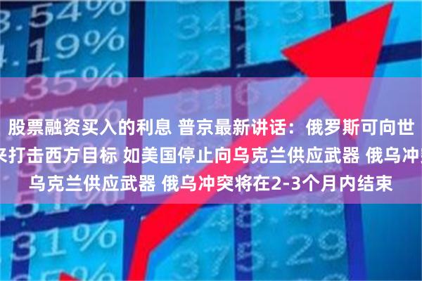 股票融资买入的利息 普京最新讲话：俄罗斯可向世界其他地区提供武器来打击西方目标 如美国停止向乌克兰供应武器 俄乌冲突将在2-3个月内结束