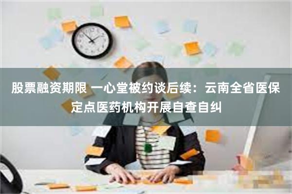 股票融资期限 一心堂被约谈后续：云南全省医保定点医药机构开展自查自纠