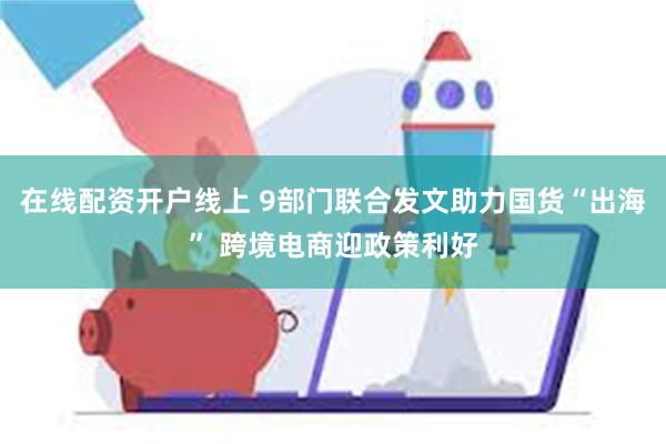 在线配资开户线上 9部门联合发文助力国货“出海” 跨境电商迎政策利好