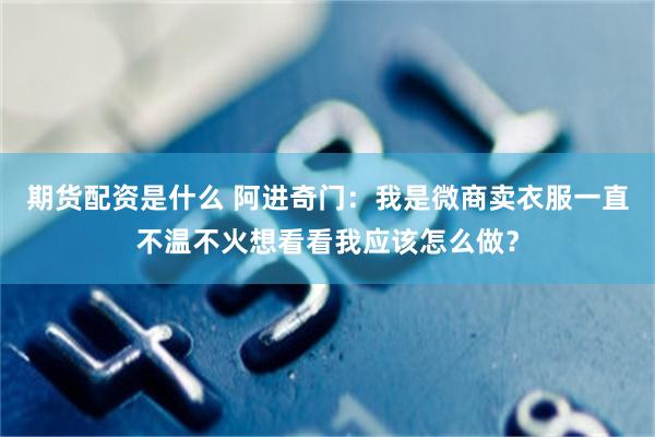 期货配资是什么 阿进奇门：我是微商卖衣服一直不温不火想看看我应该怎么做？