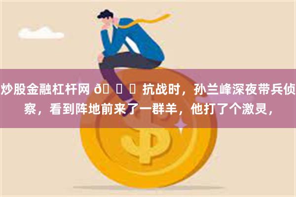 炒股金融杠杆网 🌞抗战时，孙兰峰深夜带兵侦察，看到阵地前来了一群羊，他打了个激灵，