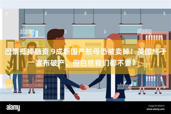 股票抵押融资 9成新国产航母恐被卖掉！英国终于宣布破产，但白给我们都不要？