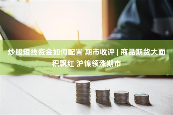 炒股短线资金如何配置 期市收评 | 商品期货大面积飘红 沪镍领涨期市