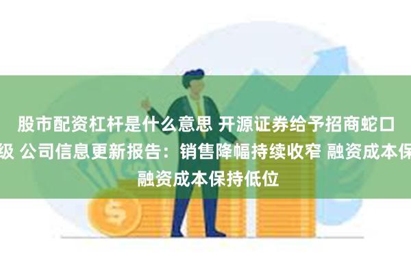 股市配资杠杆是什么意思 开源证券给予招商蛇口买入评级 公司信息更新报告：销售降幅持续收窄 融资成本保持低位