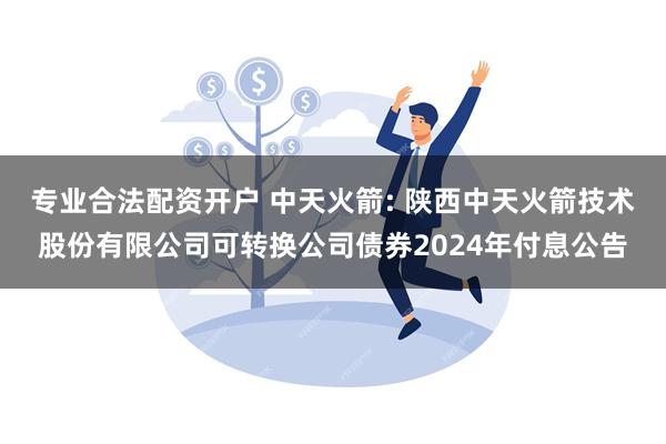 专业合法配资开户 中天火箭: 陕西中天火箭技术股份有限公司可转换公司债券2024年付息公告