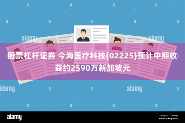 股票杠杆证券 今海医疗科技(02225)预计中期收益约2590万新加坡元