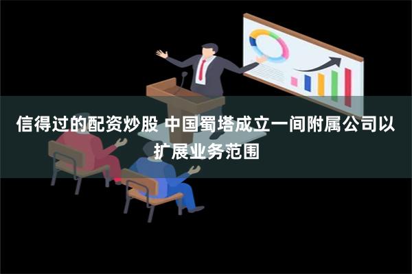 信得过的配资炒股 中国蜀塔成立一间附属公司以扩展业务范围