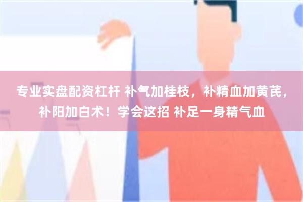 专业实盘配资杠杆 补气加桂枝，补精血加黄芪，补阳加白术！学会这招 补足一身精气血