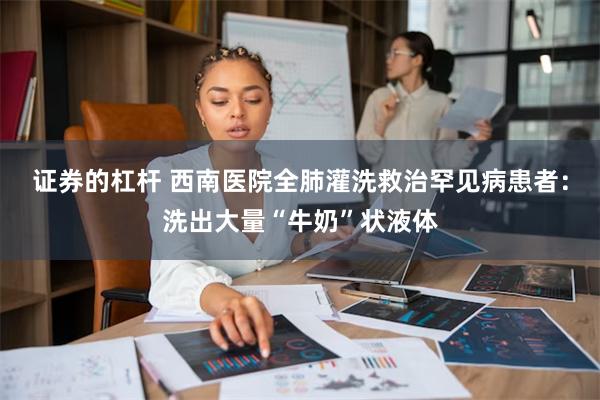 证券的杠杆 西南医院全肺灌洗救治罕见病患者：洗出大量“牛