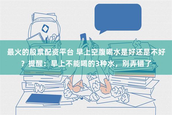 最火的股票配资平台 早上空腹喝水是好还是不好？提醒：早上不能喝的3种水，别弄错了