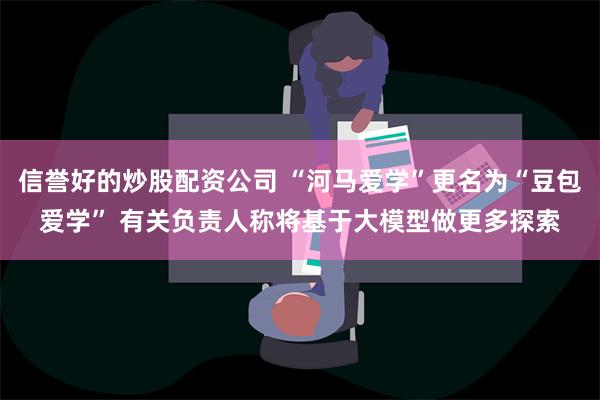 信誉好的炒股配资公司 “河马爱学”更名为“豆包爱学” 有关负责人称将基于大模型做更多探索