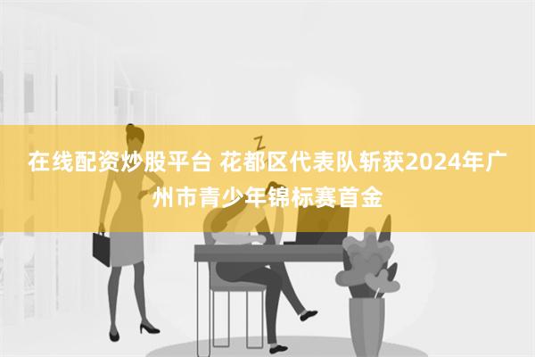 在线配资炒股平台 花都区代表队斩获2024年广州市青少年