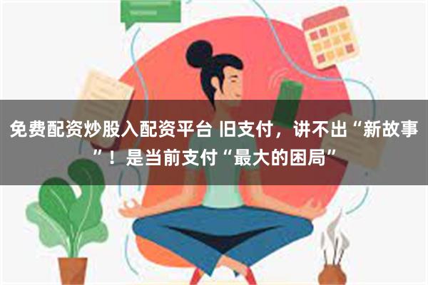 免费配资炒股入配资平台 旧支付，讲不出“新故事”！是当前支付“最大的困局”