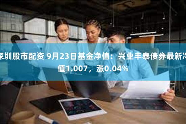 深圳股市配资 9月23日基金净值：兴业丰泰债券最新净值1.007，涨0.04%