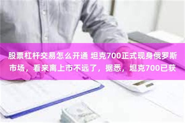 股票杠杆交易怎么开通 坦克700正式现身俄罗斯市场，看来离上市不远了，据悉，坦克700已获