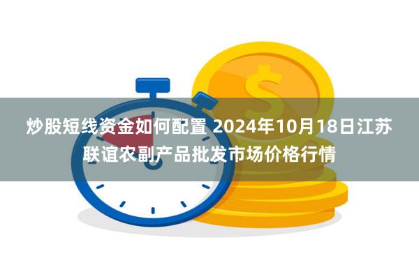 炒股短线资金如何配置 2024年10月18日江苏联谊农副产品批发市场价格行情