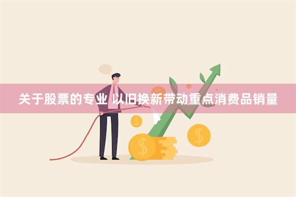 关于股票的专业 以旧换新带动重点消费品销量