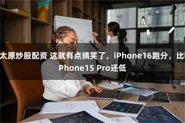 太原炒股配资 这就有点搞笑了，iPhone16跑分，比iPhone15 Pro还低