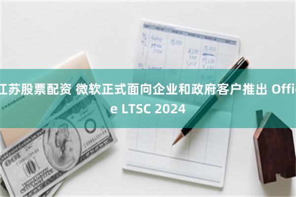 江苏股票配资 微软正式面向企业和政府客户推出 Office LTSC 2024