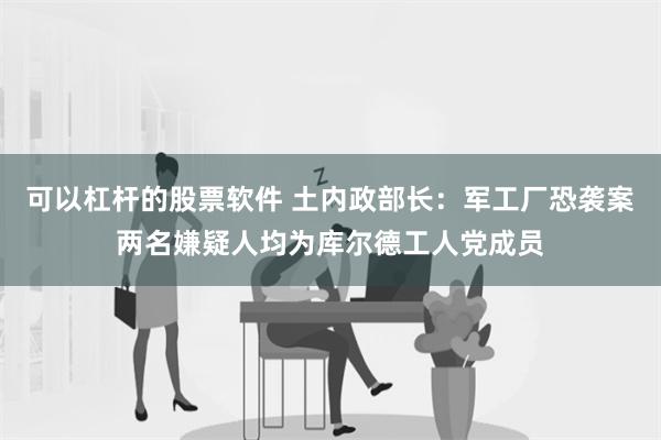 可以杠杆的股票软件 土内政部长：军工厂恐袭案两名嫌疑人均为库尔德工人党成员