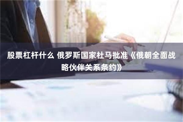 股票杠杆什么 俄罗斯国家杜马批准《俄朝全面战略伙伴关系条约》