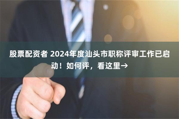 股票配资者 2024年度汕头市职称评审工作已启动！如何评，看这里→