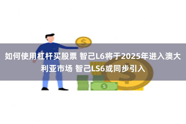 如何使用杠杆买股票 智己L6将于2025年进入澳大利亚市场 智己LS6或同步引入