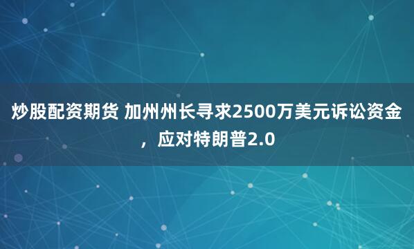 炒股配资期货 加州州长寻求2500万美元诉讼资金，应对特朗普2.0