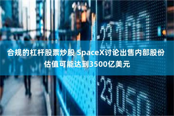 合规的杠杆股票炒股 SpaceX讨论出售内部股份 估值可能达到3500亿美元