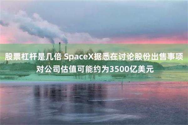 股票杠杆是几倍 SpaceX据悉在讨论股份出售事项 对公司估值可能约为3500亿美元