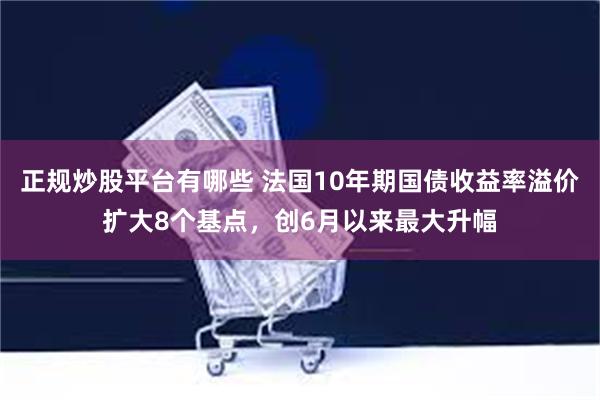 正规炒股平台有哪些 法国10年期国债收益率溢价扩大8个基点，创6月以来最大升幅