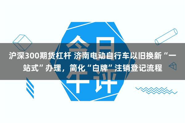 沪深300期货杠杆 济南电动自行车以旧换新“一站式”办理，简化“白牌”注销登记流程