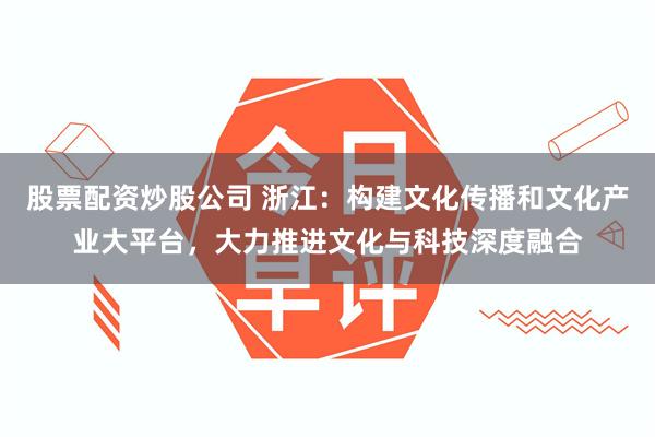 股票配资炒股公司 浙江：构建文化传播和文化产业大平台，大力推进文化与科技深度融合