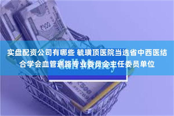 实盘配资公司有哪些 毓璜顶医院当选省中西医结合学会血管通路专业委员会主任委员单位