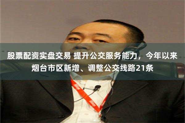 股票配资实盘交易 提升公交服务能力，今年以来烟台市区新增、调整公交线路21条