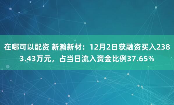 在哪可以配资 新瀚新材：12月2日获融资买入2383.43万元，占当日流入资金比例37.65%