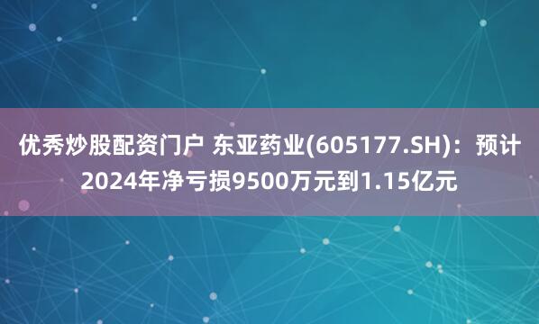 优秀炒股配资门户 东亚药业(605177.SH)：预计2024年净亏损9500万元到1.15亿元