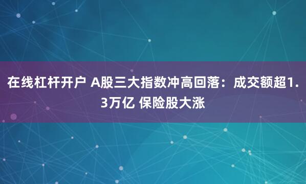 在线杠杆开户 A股三大指数冲高回落：成交额超1.3万亿 保险股大涨