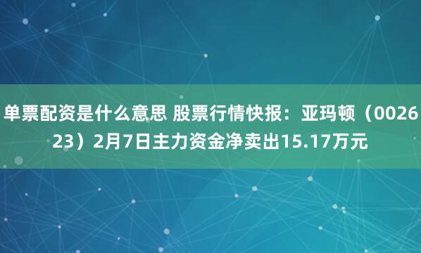 单票配资是什么意思 股票行情快报：亚玛顿（002623）2月7日主力资金净卖出15.17万元