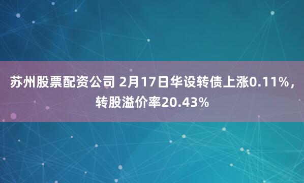 苏州股票配资公司 2月17日华设转债上涨0.11%，转股溢价率20.43%