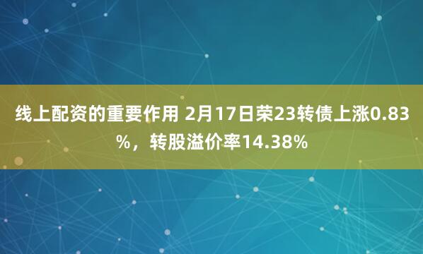 线上配资的重要作用 2月17日荣23转债上涨0.83%，转股溢价率14.38%