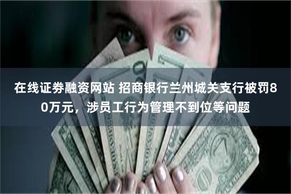 在线证劵融资网站 招商银行兰州城关支行被罚80万元，涉员工行为管理不到位等问题