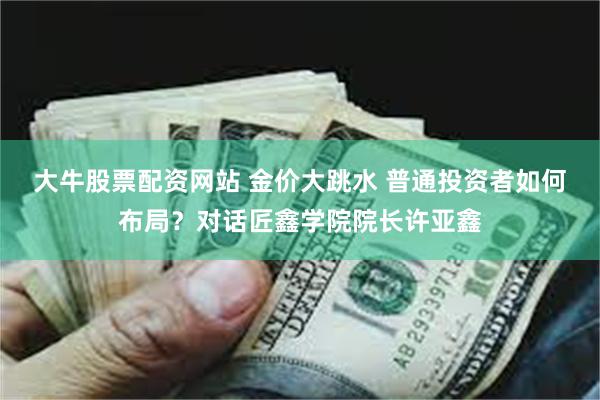 大牛股票配资网站 金价大跳水 普通投资者如何布局？对话匠鑫学院院长许亚鑫