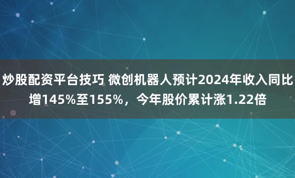 炒股配资平台技巧 微创机器人预计2024年收入同比增145%至155%，今年股价累计涨1.22倍