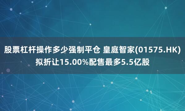 股票杠杆操作多少强制平仓 皇庭智家(01575.HK)拟折让15.00%配售最多5.5亿股