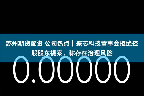 苏州期货配资 公司热点｜振芯科技董事会拒绝控股股东提案，称存在治理风险